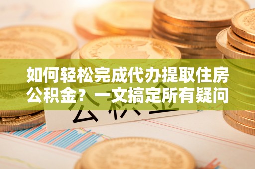 綦江如何轻松完成代办提取住房公积金？一文搞定所有疑问
