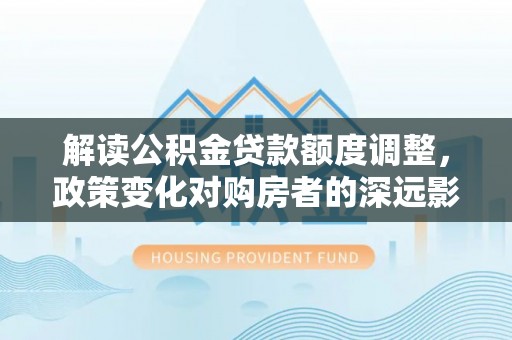 綦江解读公积金贷款额度调整，政策变化对购房者的深远影响