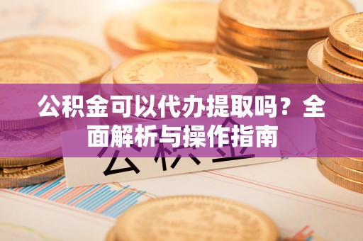 綦江公积金可以代办提取吗？全面解析与操作指南