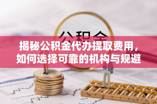 綦江揭秘公积金代办提取费用，如何选择可靠的机构与规避潜在风险