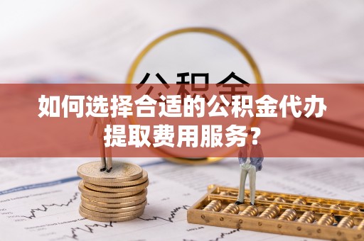 綦江如何选择合适的公积金代办提取费用服务？