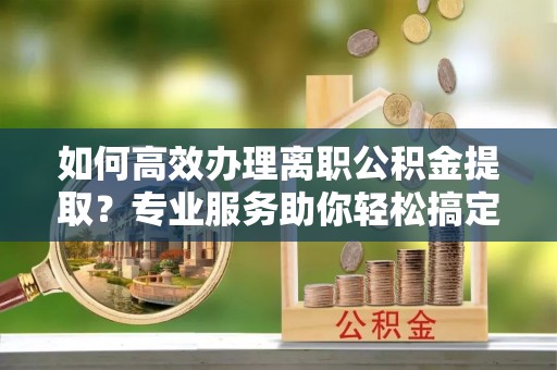 綦江如何高效办理离职公积金提取？专业服务助你轻松搞定