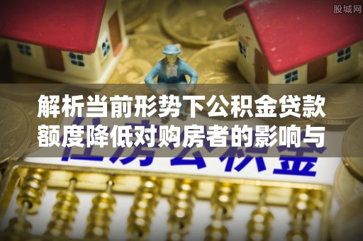 綦江解析当前形势下公积金贷款额度降低对购房者的影响与应对策略