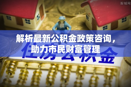 綦江解析最新公积金政策咨询，助力市民财富管理