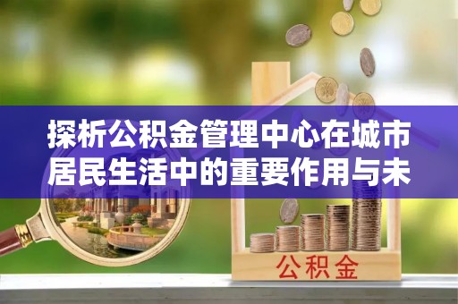綦江探析公积金管理中心在城市居民生活中的重要作用与未来发展趋势