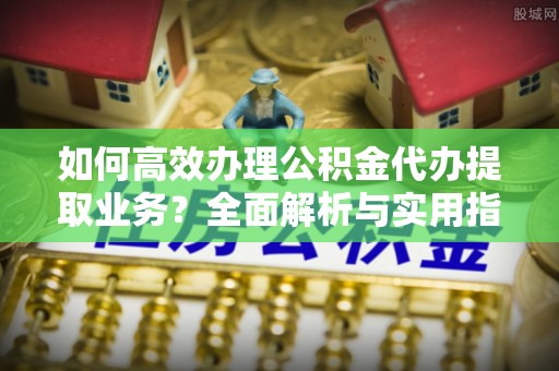 綦江如何高效办理公积金代办提取业务？全面解析与实用指南