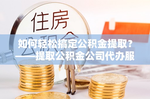 綦江如何轻松搞定公积金提取？——提取公积金公司代办服务全解析
