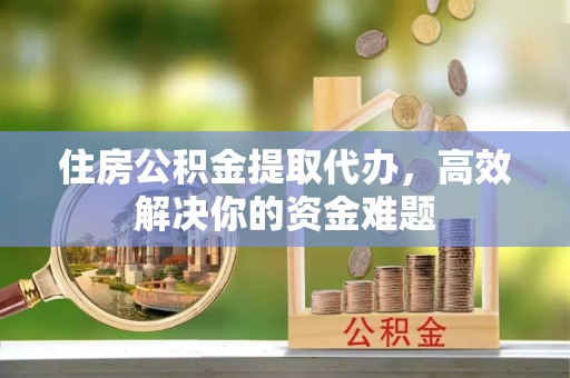 綦江住房公积金提取代办，高效解决你的资金难题