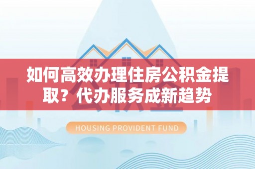 綦江如何高效办理住房公积金提取？代办服务成新趋势
