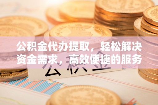 綦江公积金代办提取，轻松解决资金需求，高效便捷的服务选择