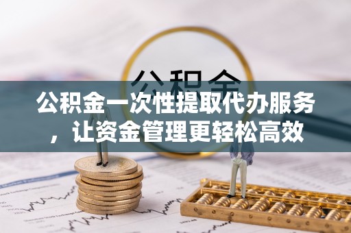 綦江公积金一次性提取代办服务，让资金管理更轻松高效