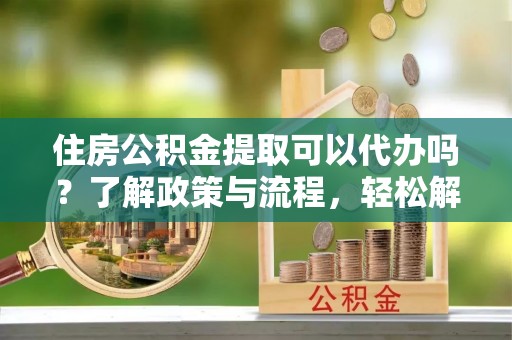 綦江住房公积金提取可以代办吗？了解政策与流程，轻松解决你的疑问